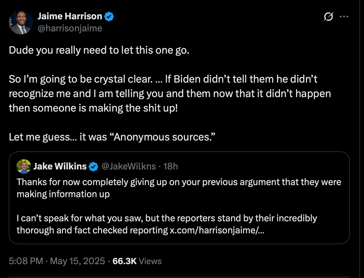 Jaime Harrison @harrisonjaime · May 15 Dude you really need to let this one go. So I’m going to be crystal clear. … lf Biden didn’t tell them he didn’t recognize me and I am telling you and them now that it didn’t happen then someone is making the shit up! Let me guess… it was “Anonymous sources.” Jake Wilkins @JakeWilkns Thanks for now completely giving up on your previous argument that they were making information up I can’t speak for what you saw, but the reporters stand by their incredibly thorough and fact checked reporting
